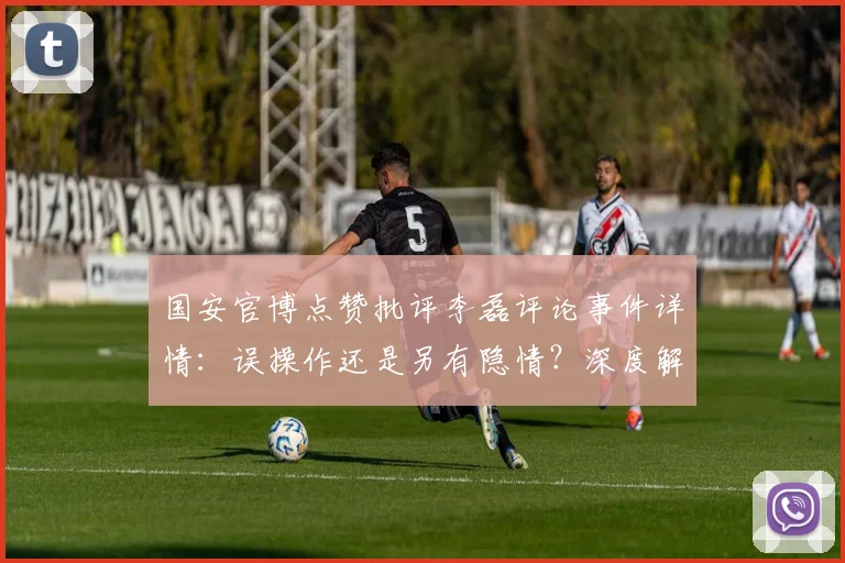 国安官博点赞批评李磊评论事件详情:误操作还是另有隐情?深度解析