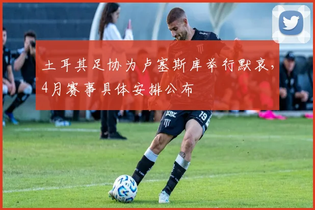 土耳其足协为卢塞斯库举行默哀,4月赛事具体安排公布