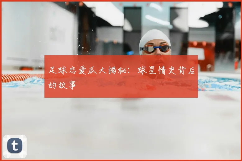 足球恋爱瓜大揭秘：球星情史背后的故事