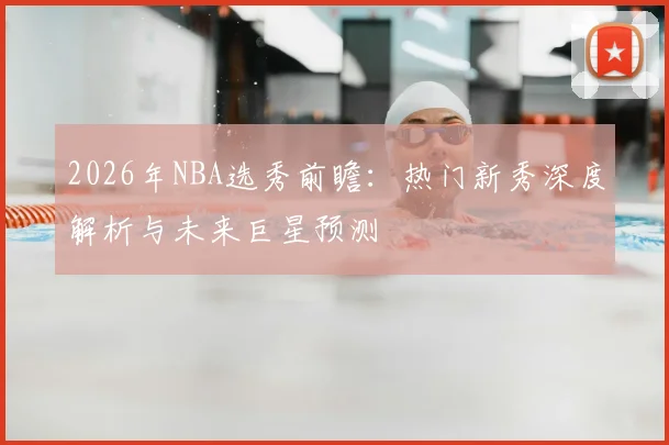 2026年NBA选秀前瞻:热门新秀深度解析与未来巨星预测