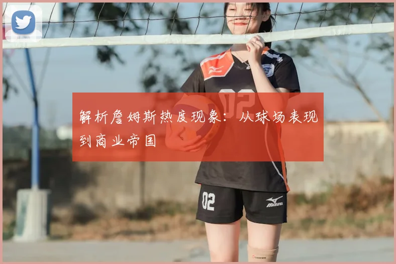 解析詹姆斯热度现象:从球场表现到商业帝国