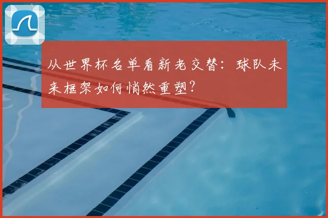 从世界杯名单看新老交替：球队未来框架如何悄然重塑？