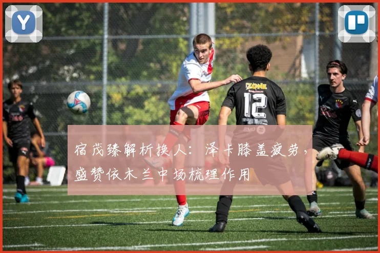 宿茂臻解析换人:泽卡膝盖疲劳,盛赞依木兰中场梳理作用