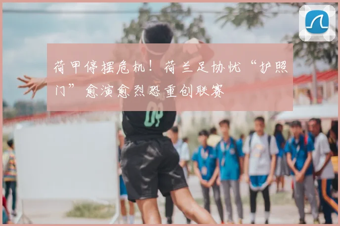 荷甲停摆危机!荷兰足协忧“护照门”愈演愈烈恐重创联赛