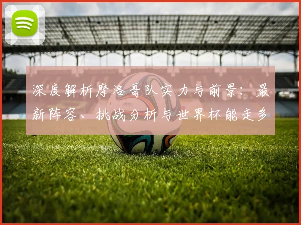 深度解析摩洛哥队实力与前景：最新阵容、挑战分析与世界杯能走多远