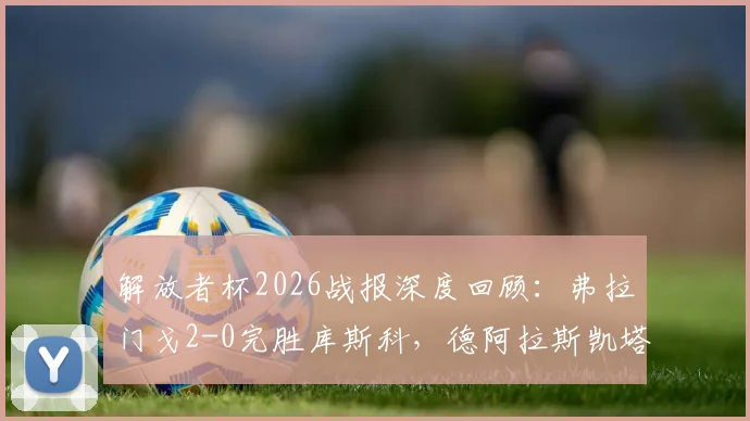 解放者杯2026战报深度回顾：弗拉门戈2-0完胜库斯科，德阿拉斯凯塔与恩里克建功，小组出线前景解析