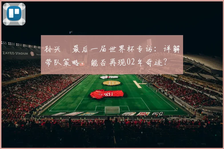 孙兴慜最后一届世界杯专访:详解带队策略,能否再现02年奇迹?