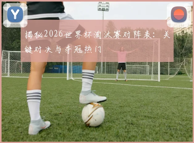 揭秘2026世界杯淘汰赛对阵表：关键对决与夺冠热门