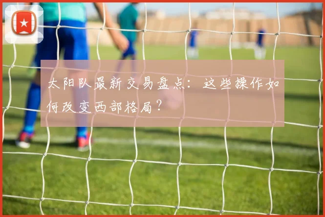 太阳队最新交易盘点：这些操作如何改变西部格局？