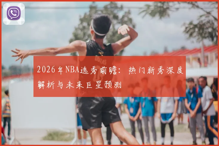 2026年NBA选秀前瞻:热门新秀深度解析与未来巨星预测