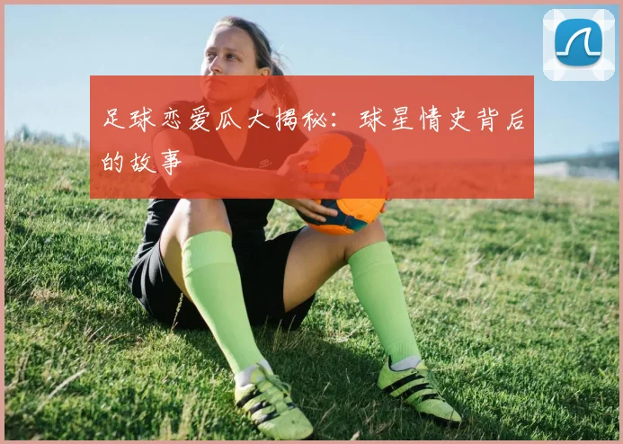 足球恋爱瓜大揭秘：球星情史背后的故事
