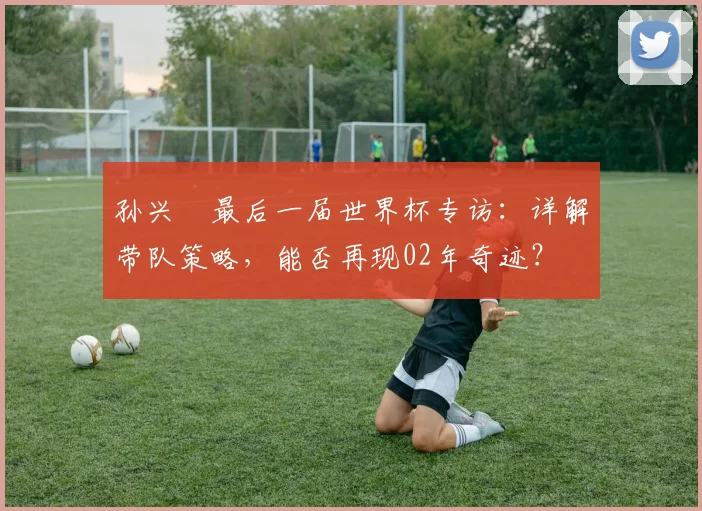 孙兴慜最后一届世界杯专访:详解带队策略,能否再现02年奇迹?
