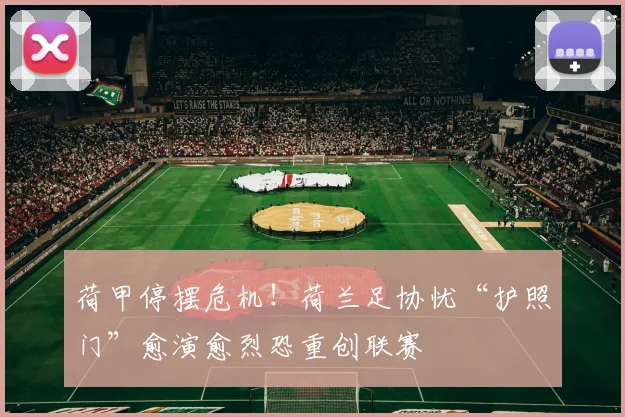 荷甲停摆危机！荷兰足协忧“护照门”愈演愈烈恐重创联赛