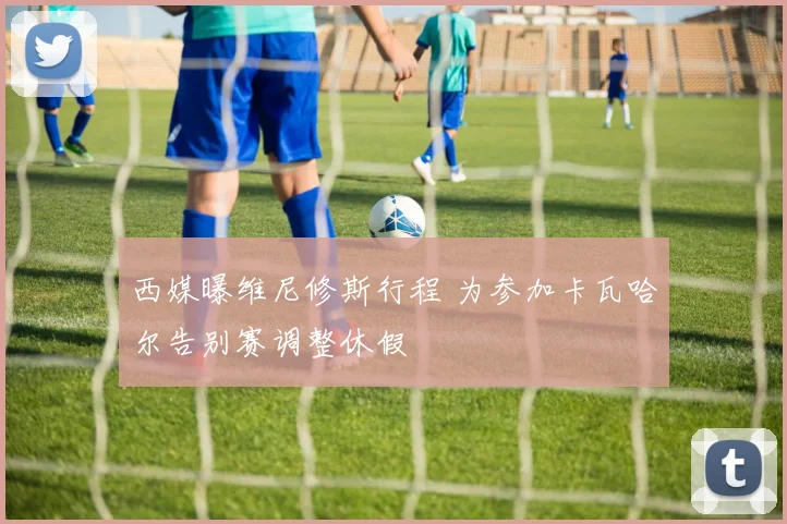西媒曝维尼修斯行程 为参加卡瓦哈尔告别赛调整休假