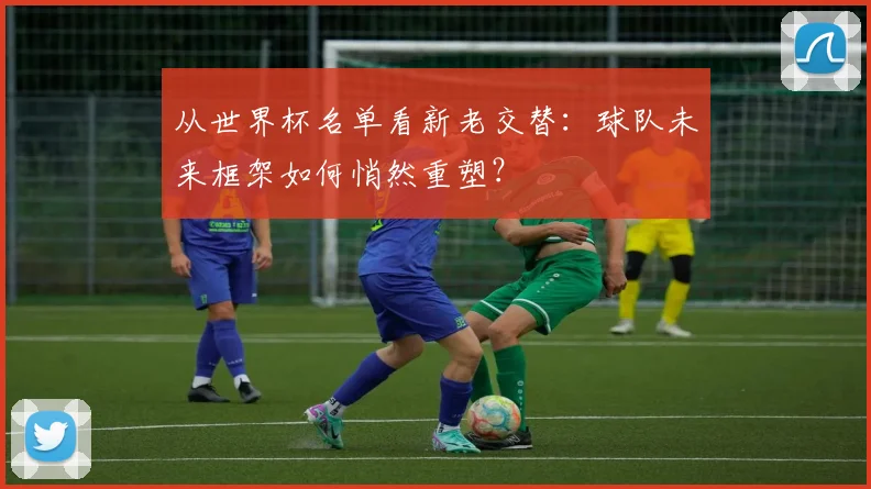从世界杯名单看新老交替：球队未来框架如何悄然重塑？