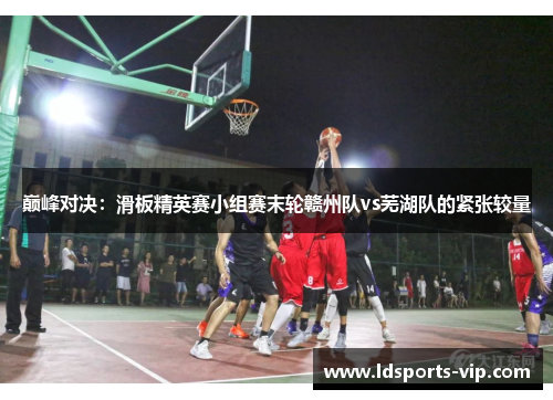 巅峰对决：滑板精英赛小组赛末轮赣州队vs芜湖队的紧张较量